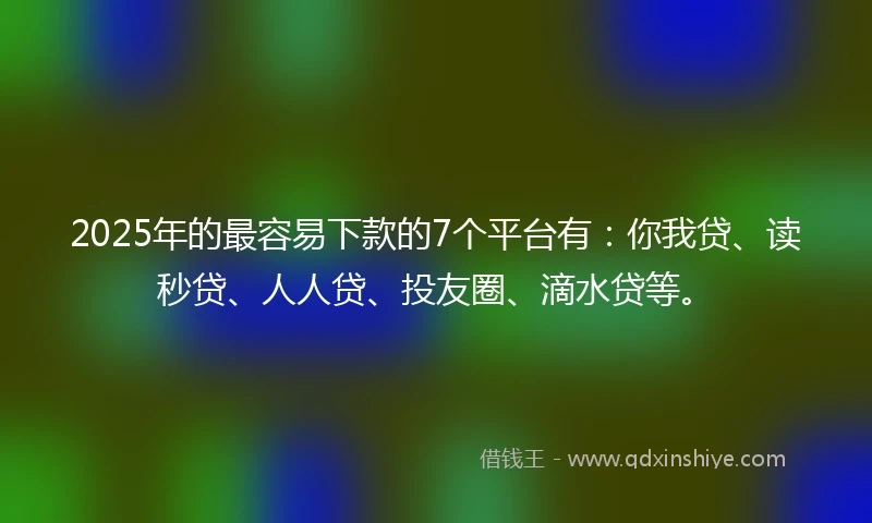 2025年的最容易下款的7个平台有：你我贷、读秒贷、人人贷、投友圈、滴水贷等。