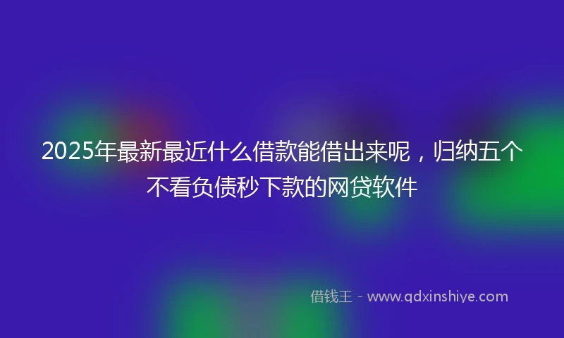 2025年最新最近什么借款能借出来呢，归纳五个不看负债秒下款的网贷软件