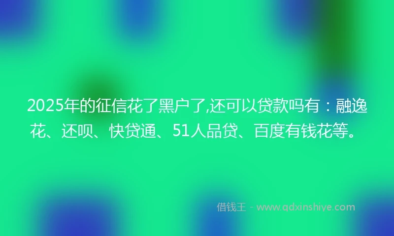 2025年的征信花了黑户了,还可以贷款吗有：融逸花、还呗、快贷通、51人品贷、百度有钱花等。