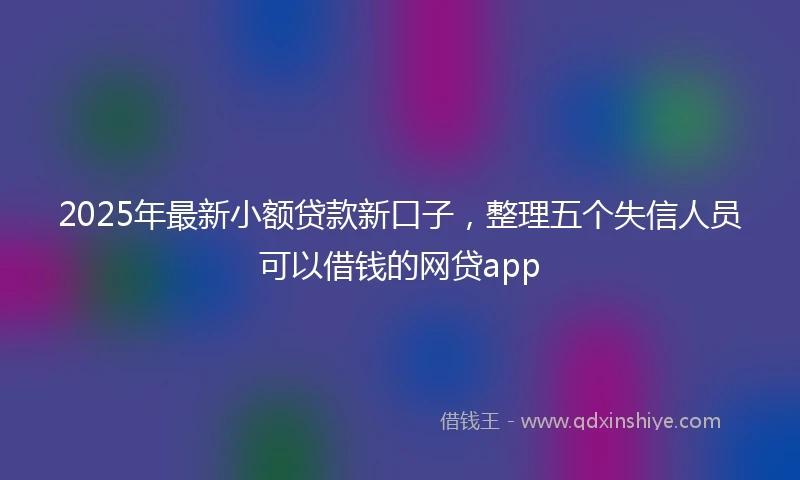 2025年最新小额贷款新口子，整理五个失信人员可以借钱的网贷app