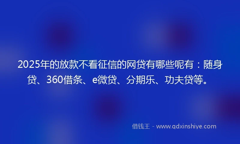 2025年的放款不看征信的网贷有哪些呢有：随身贷、360借条、e微贷、分期乐、功夫贷等。