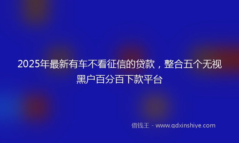 2025年最新有车不看征信的贷款，整合五个无视黑户百分百下款平台