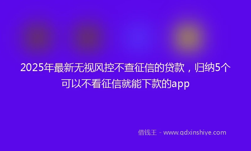 2025年最新无视风控不查征信的贷款，归纳5个可以不看征信就能下款的app