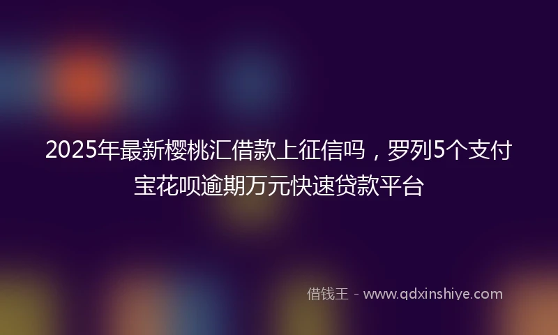 2025年最新樱桃汇借款上征信吗，罗列5个支付宝花呗逾期万元快速贷款平台
