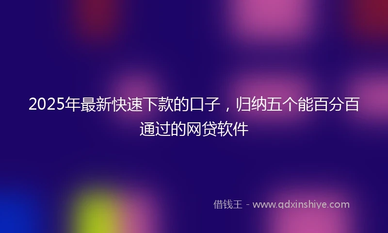 2025年最新快速下款的口子，归纳五个能百分百通过的网贷软件