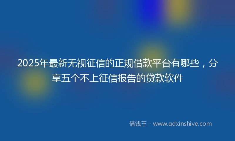 2025年最新无视征信的正规借款平台有哪些，分享五个不上征信报告的贷款软件