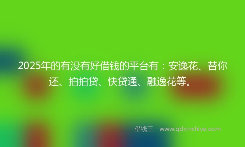 2025年的有没有好借钱的平台有：安逸花、替你还、拍拍贷、快贷通、融逸花等。