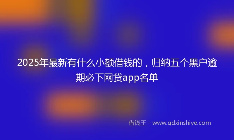 2025年最新有什么小额借钱的，归纳五个黑户逾期必下网贷app名单