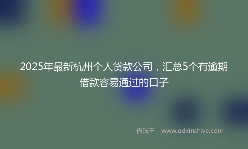 2025年最新杭州个人贷款公司，汇总5个有逾期借款容易通过的口子