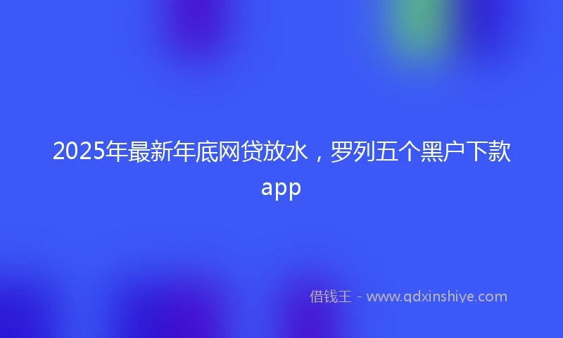 2025年最新年底网贷放水，罗列五个黑户下款app