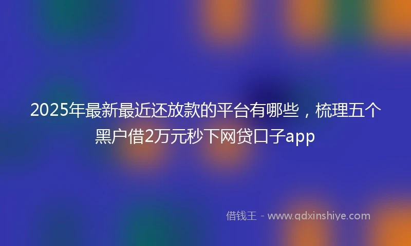 2025年最新最近还放款的平台有哪些，梳理五个黑户借2万元秒下网贷口子app