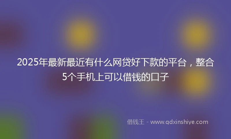 2025年最新最近有什么网贷好下款的平台，整合5个手机上可以借钱的口子