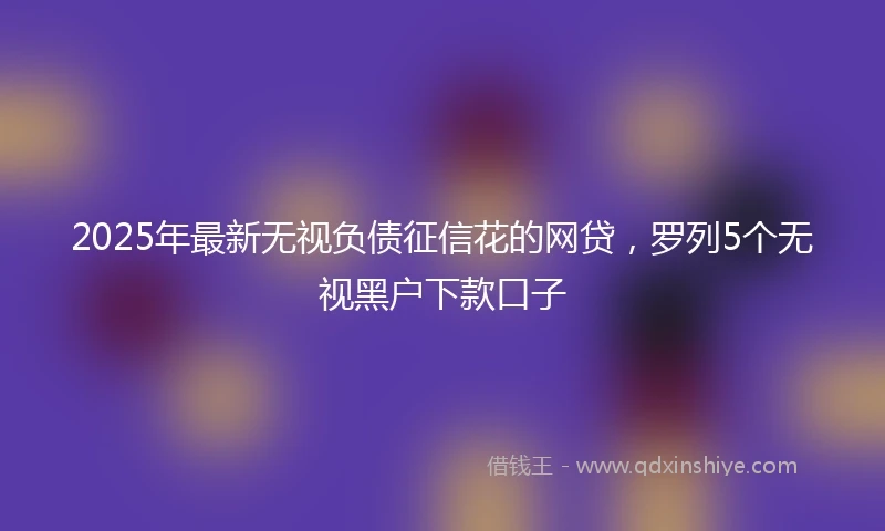 2025年最新无视负债征信花的网贷，罗列5个无视黑户下款口子