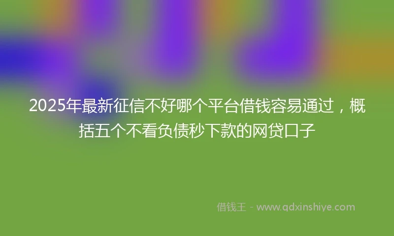 2025年最新征信不好哪个平台借钱容易通过，概括五个不看负债秒下款的网贷口子