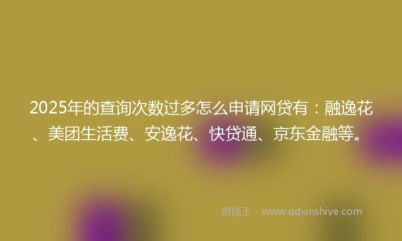 2025年的查询次数过多怎么申请网贷有：融逸花、美团生活费、安逸花、快贷通、京东金融等。