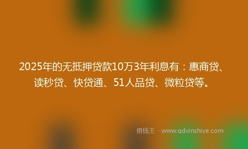 2025年的无抵押贷款10万3年利息有：惠商贷、读秒贷、快贷通、51人品贷、微粒贷等。