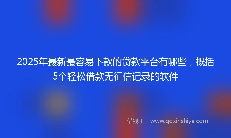 2025年最新最容易下款的贷款平台有哪些，概括5个轻松借款无征信记录的软件