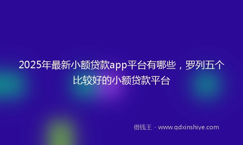 2025年最新小额贷款app平台有哪些,罗列五个比较好的小额贷款平台