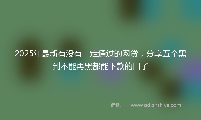 2025年最新有没有一定通过的网贷，分享五个黑到不能再黑都能下款的口子
