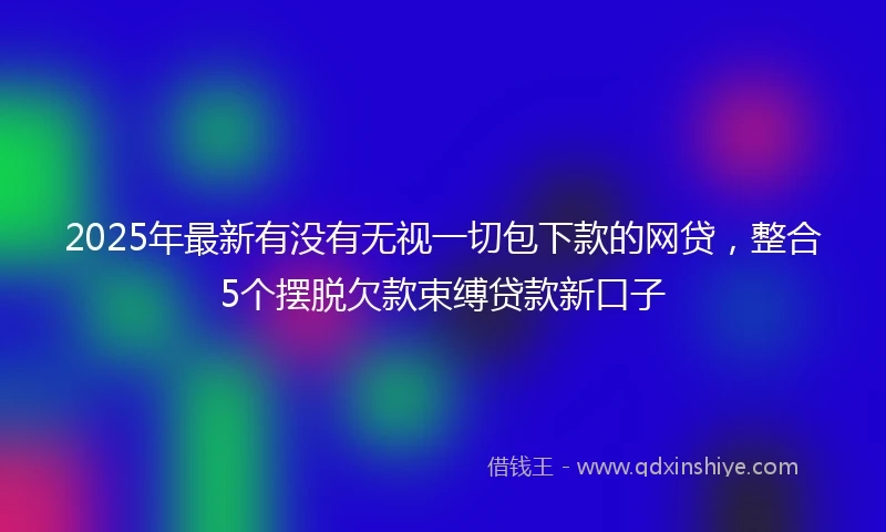 2025年最新有没有无视一切包下款的网贷，整合5个摆脱欠款束缚贷款新口子