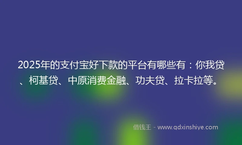 2025年的支付宝好下款的平台有哪些有：你我贷、柯基贷、中原消费金融、功夫贷、拉卡拉等。