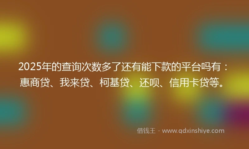 2025年的查询次数多了还有能下款的平台吗有：惠商贷、我来贷、柯基贷、还呗、信用卡贷等。