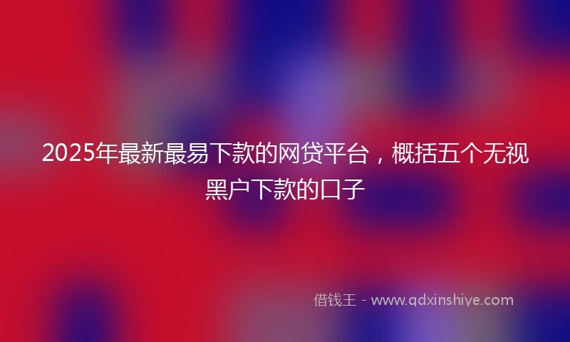 2025年最新最易下款的网贷平台，概括五个无视黑户下款的口子