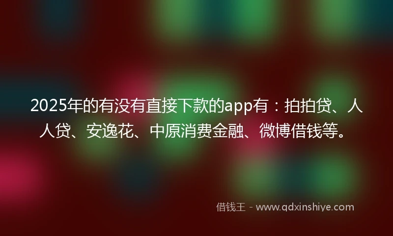 2025年的有没有直接下款的app有：拍拍贷、人人贷、安逸花、中原消费金融、微博借钱等。