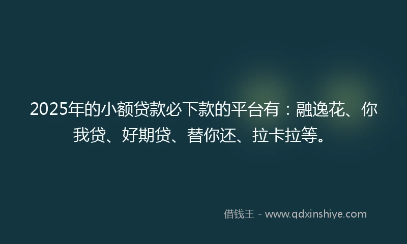 2025年的小额贷款必下款的平台有：融逸花、你我贷、好期贷、替你还、拉卡拉等。