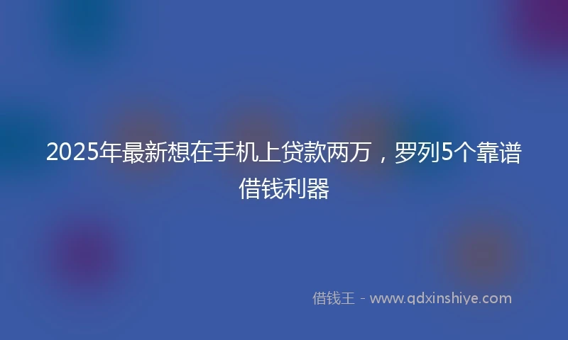 2025年最新想在手机上贷款两万，罗列5个靠谱借钱利器