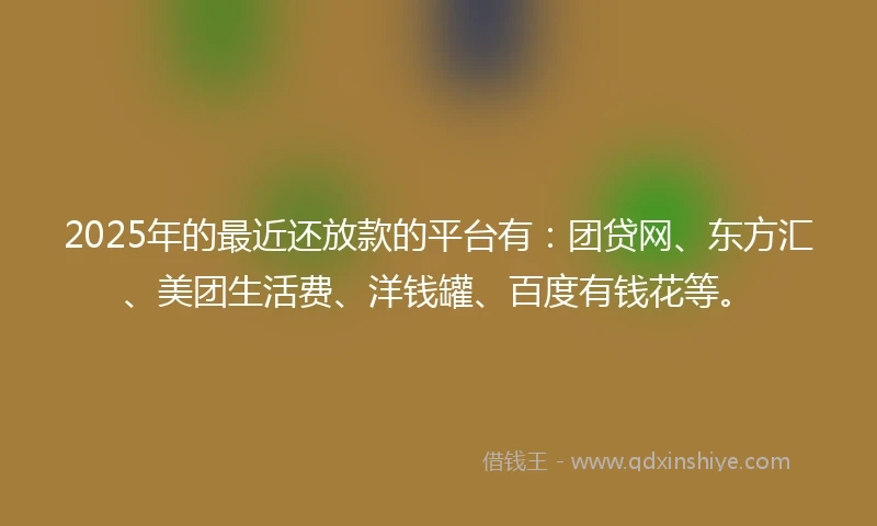 2025年的最近还放款的平台有：团贷网、东方汇、美团生活费、洋钱罐、百度有钱花等。