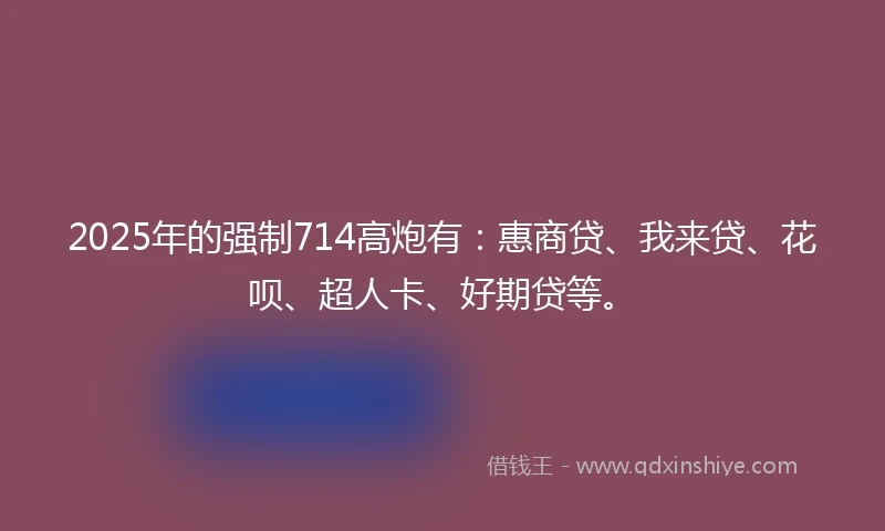 2025年的强制714高炮有：惠商贷、我来贷、花呗、超人卡、好期贷等。