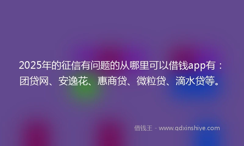 2025年的征信有问题的从哪里可以借钱app有:团贷网、安逸花、惠商贷、微粒贷、滴水贷等。