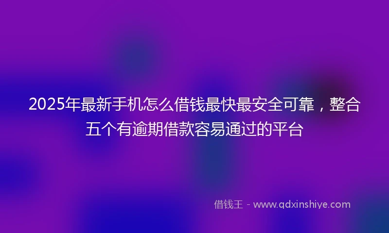 2025年最新手机怎么借钱最快最安全可靠，整合五个有逾期借款容易通过的平台