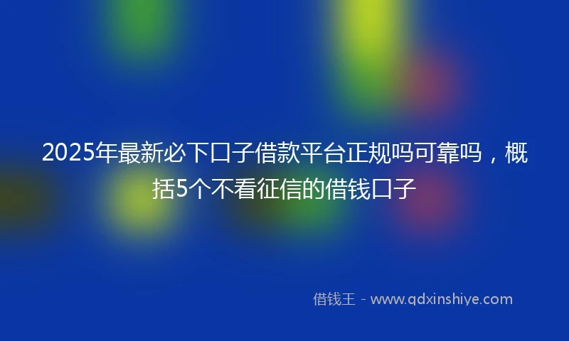 2025年最新必下口子借款平台正规吗可靠吗，概括5个不看征信的借钱口子