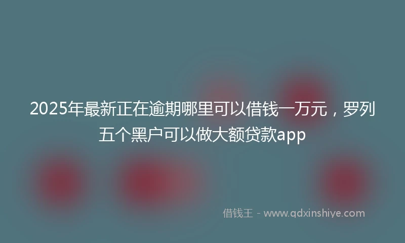 2025年最新正在逾期哪里可以借钱一万元，罗列五个黑户可以做大额贷款app