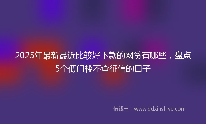 2025年最新最近比较好下款的网贷有哪些，盘点5个低门槛不查征信的口子
