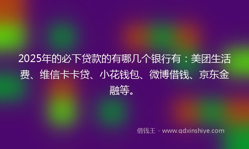 2025年的必下贷款的有哪几个银行有：美团生活费、维信卡卡贷、小花钱包、微博借钱、京东金融等。