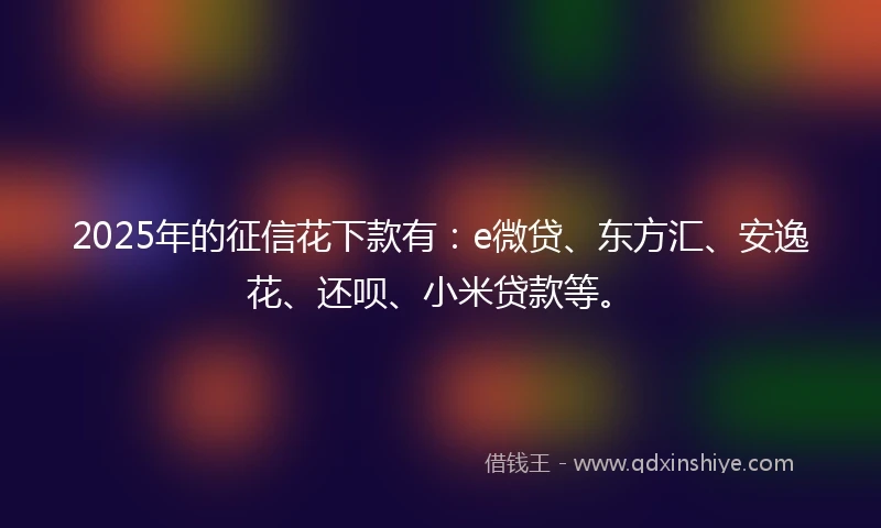 2025年的征信花下款有：e微贷、东方汇、安逸花、还呗、小米贷款等。