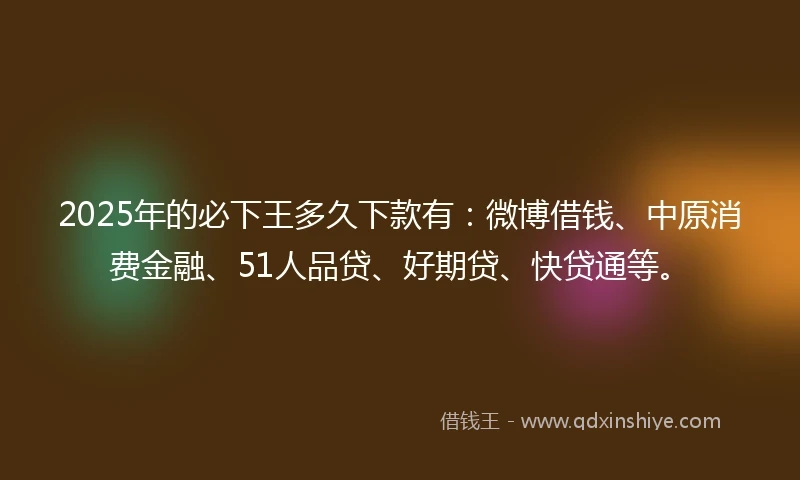 2025年的必下王多久下款有：微博借钱、中原消费金融、51人品贷、好期贷、快贷通等。