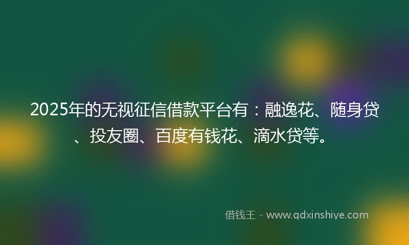 2025年的无视征信借款平台有：融逸花、随身贷、投友圈、百度有钱花、滴水贷等。