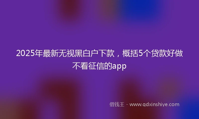 2025年最新无视黑白户下款，概括5个贷款好做不看征信的app
