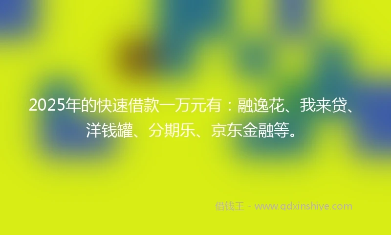 2025年的快速借款一万元有：融逸花、我来贷、洋钱罐、分期乐、京东金融等。