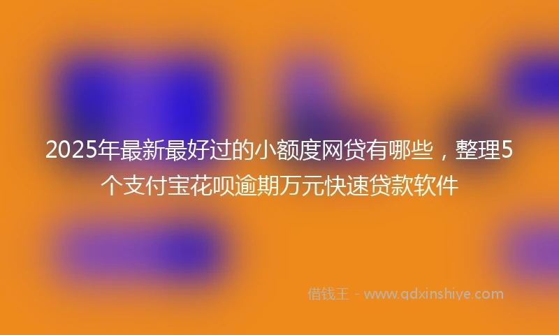 2025年最新最好过的小额度网贷有哪些，整理5个支付宝花呗逾期万元快速贷款软件