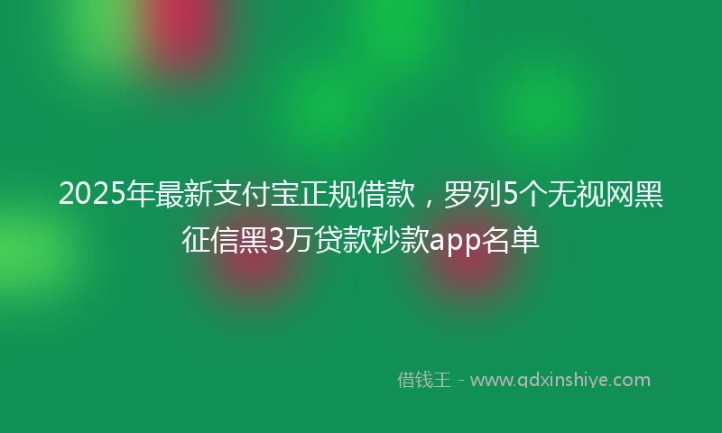 2025年最新支付宝正规借款，罗列5个无视网黑征信黑3万贷款秒款app名单