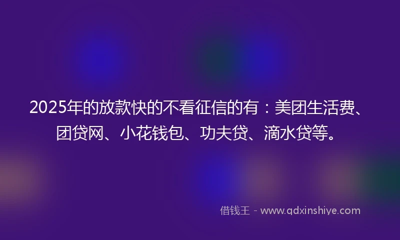 2025年的放款快的不看征信的有：美团生活费、团贷网、小花钱包、功夫贷、滴水贷等。