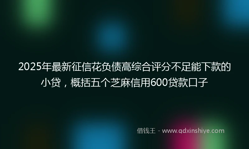 2025年最新征信花负债高综合评分不足能下款的小贷，概括五个芝麻信用600贷款口子