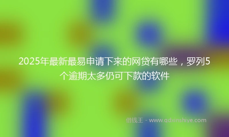 2025年最新最易申请下来的网贷有哪些，罗列5个逾期太多仍可下款的软件