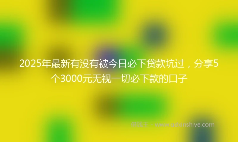 2025年最新有没有被今日必下贷款坑过，分享5个3000元无视一切必下款的口子