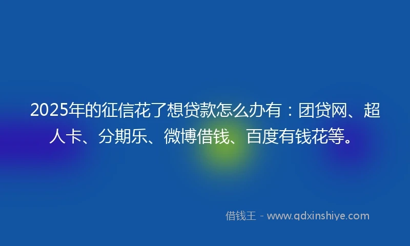 2025年的征信花了想贷款怎么办有：团贷网、超人卡、分期乐、微博借钱、百度有钱花等。